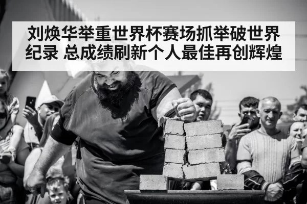刘焕华举重世界杯赛场抓举破世界纪录 总成绩刷新个人最佳再创辉煌