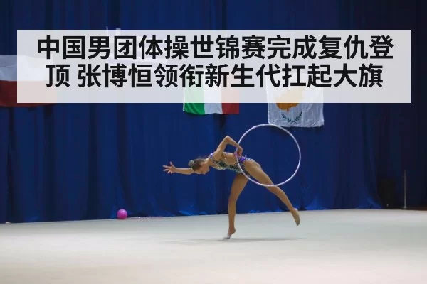中国男团体操世锦赛完成复仇登顶 张博恒领衔新生代扛起大旗