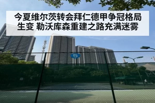 今夏维尔茨转会拜仁德甲争冠格局生变 勒沃库森重建之路充满迷雾